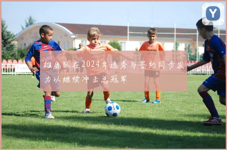 雄鹿队在2024年选秀与签约同步发力以继续冲击总冠军